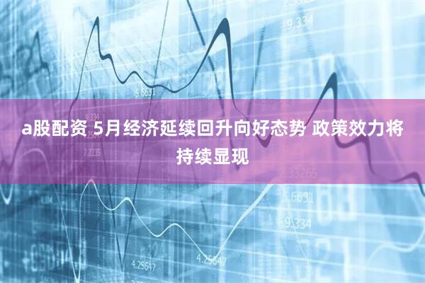 a股配资 5月经济延续回升向好态势 政策效力将持续显现