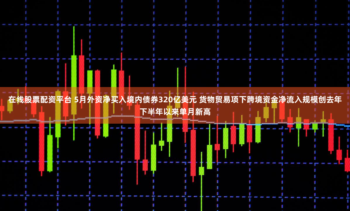 在线股票配资平台 5月外资净买入境内债券320亿美元 货物贸易项下跨境资金净流入规模创去年下半年以来单月新高