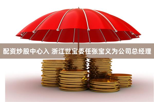 配资炒股中心入 浙江世宝委任张宝义为公司总经理
