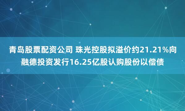 青岛股票配资公司 珠光控股拟溢价约21.21%向融德投资发行16.25亿股认购股份以偿债