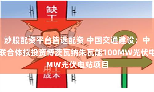 炒股配资平台皆选配资 中国交通建设：中国港湾联合体拟投资博茨瓦纳朱瓦能100MW光伏电站项目