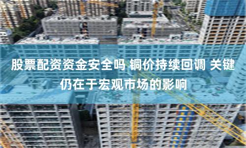 股票配资资金安全吗 铜价持续回调 关键仍在于宏观市场的影响