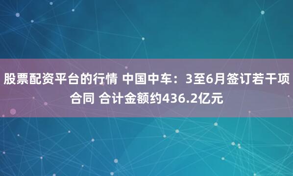 股票配资平台的行情 中国中车：3至6月签订若干项合同 合计金额约436.2亿元