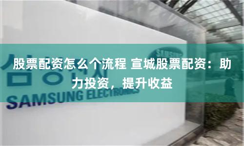 股票配资怎么个流程 宣城股票配资：助力投资，提升收益
