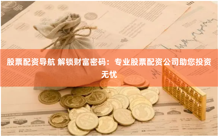 股票配资导航 解锁财富密码：专业股票配资公司助您投资无忧
