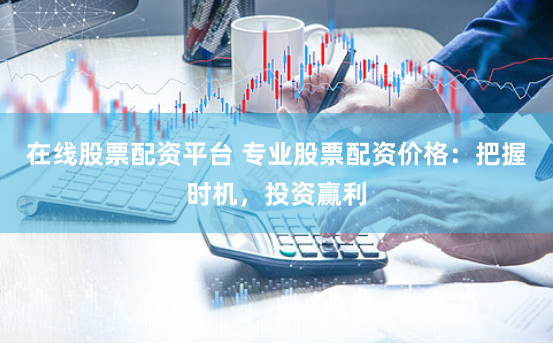 在线股票配资平台 专业股票配资价格：把握时机，投资赢利