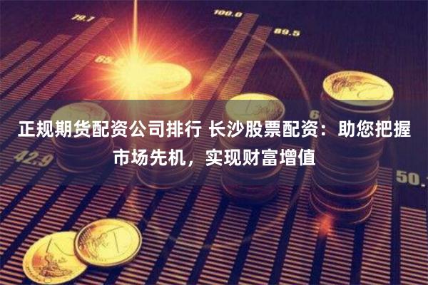 正规期货配资公司排行 长沙股票配资：助您把握市场先机，实现财富增值