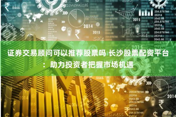 证券交易顾问可以推荐股票吗 长沙股票配资平台：助力投资者把握市场机遇