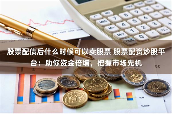 股票配债后什么时候可以卖股票 股票配资炒股平台：助你资金倍增，把握市场先机