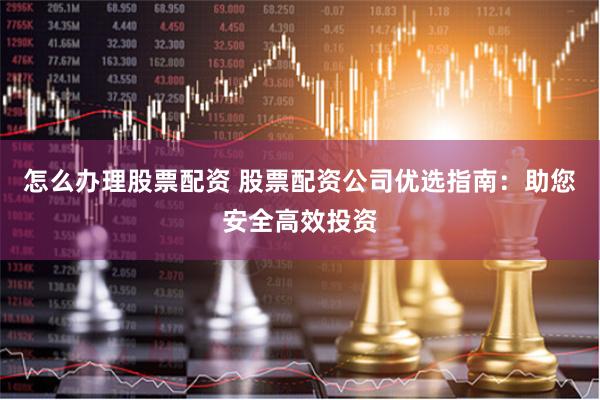 怎么办理股票配资 股票配资公司优选指南：助您安全高效投资
