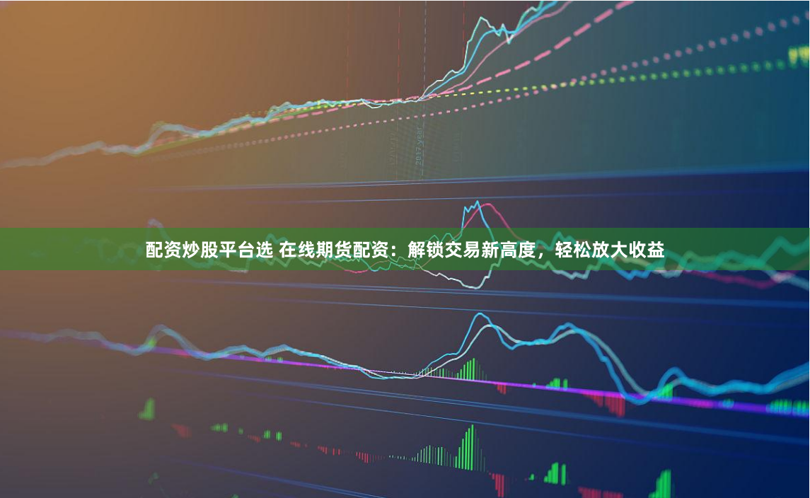 配资炒股平台选 在线期货配资：解锁交易新高度，轻松放大收益