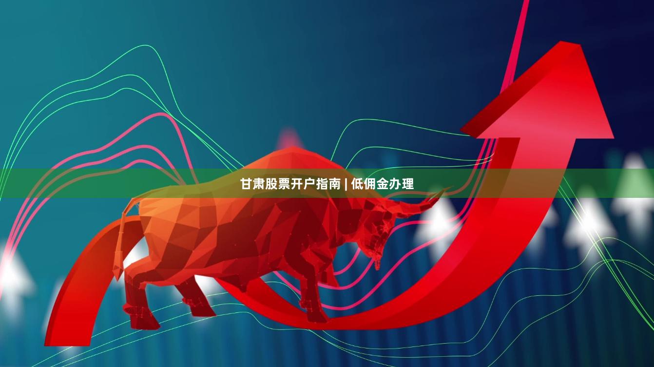 甘肃股票开户指南 | 低佣金办理
