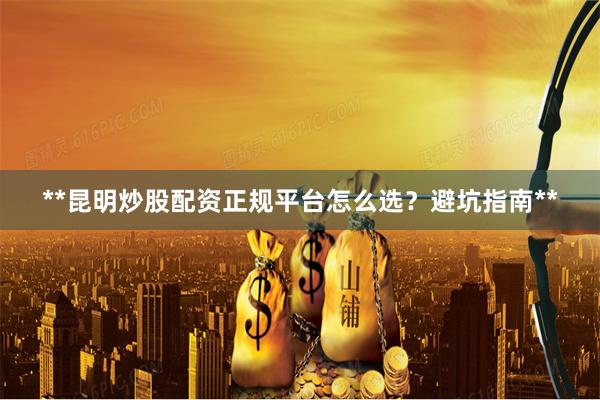 **昆明炒股配资正规平台怎么选？避坑指南**