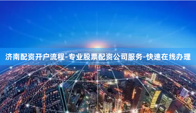 济南配资开户流程-专业股票配资公司服务-快速在线办理